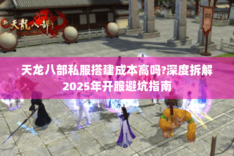 天龙八部私服搭建成本高吗?深度拆解2025年开服避坑指南