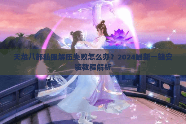天龙八部私服解压失败怎么办？2024最新一键安装教程解析