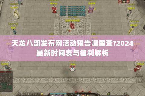 天龙八部发布网活动预告哪里查?2024最新时间表与福利解析