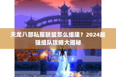 天龙八部私服联盟怎么组建？2024最强组队攻略大揭秘