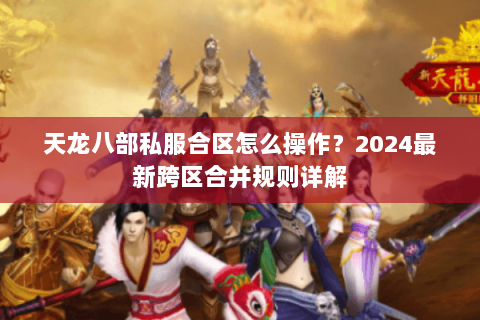 天龙八部私服合区怎么操作?2024最新跨区合并规则详解 天龙八部私服合区怎么操作?2024最新跨区合并规则详解
