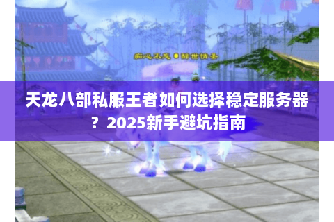 天龙八部私服王者如何选择稳定服务器?2025新手避坑指南 天龙八部私服王者如何选择稳定服务器?2025新手避坑指南