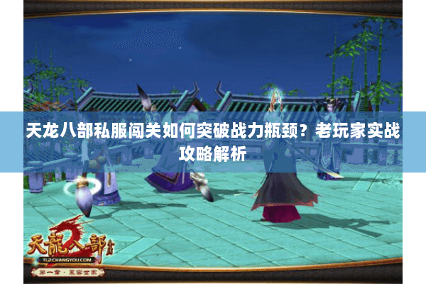天龙八部私服闯关如何突破战力瓶颈?老玩家实战攻略解析 天龙八部私服闯关如何突破战力瓶颈?老玩家实战攻略解析