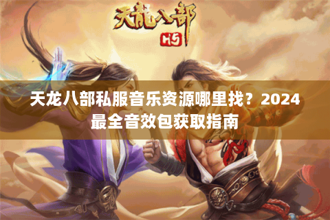 天龙八部私服音乐资源哪里找?2024最全音效包获取指南 天龙八部私服音乐资源哪里找?2024最全音效包获取指南