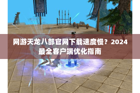 网游天龙八部官网下载速度慢？2024最全客户端优化指南