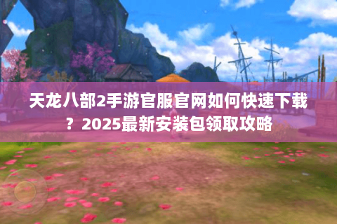 天龙八部2手游官服官网如何快速下载？2025最新安装包领取攻略