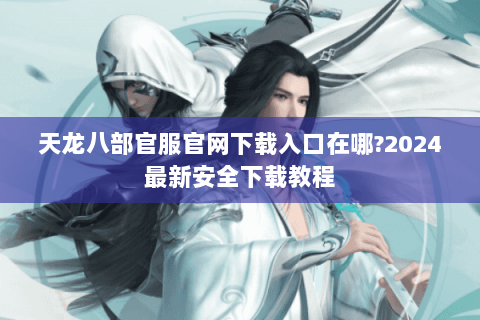 天龙八部官服官网下载入口在哪?2024最新安全下载教程 天龙八部官服官网下载入口在哪?2024最新安全下载教程