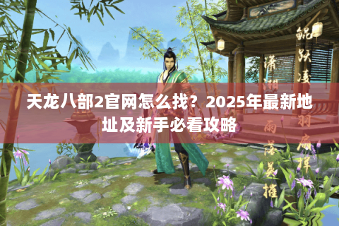 天龙八部2官网怎么找?2025年最新地址及新手必看攻略 天龙八部2官网怎么找?2025年最新地址及新手必看攻略