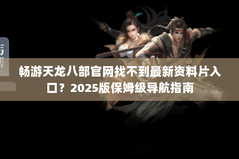 畅游天龙八部官网找不到最新资料片入口？2025版保姆级导航指南