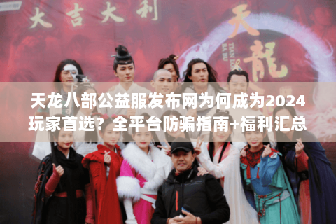 天龙八部公益服发布网为何成为2024玩家首选？全平台防骗指南+福利汇总