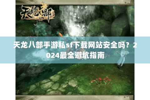 天龙八部手游私sf下载网站安全吗？2024最全避坑指南