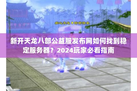 新开天龙八部公益服发布网如何找到稳定服务器?2024玩家必看指南 新开天龙八部公益服发布网如何找到稳定服务器?2024玩家必看指南