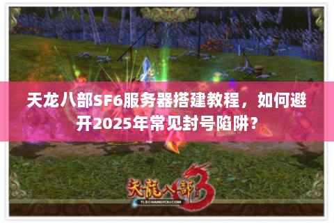 天龙八部SF6服务器搭建教程，如何避开2025年常见封号陷阱？
