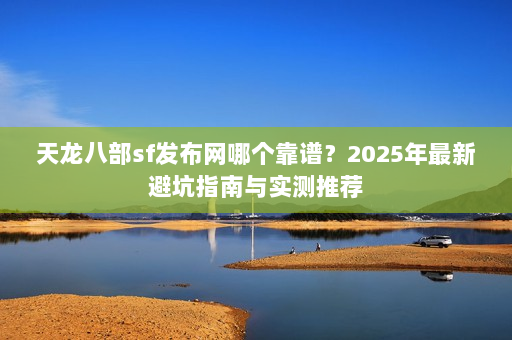 天龙八部sf发布网哪个靠谱?2025年最新避坑指南与实测推荐 天龙八部sf发布网哪个靠谱?2025年最新避坑指南与实测推荐