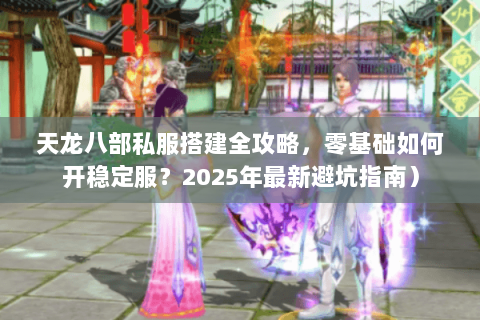 天龙八部私服搭建全攻略，零基础如何开稳定服？2025年最新避坑指南）