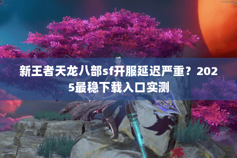 新王者天龙八部sf开服延迟严重？2025最稳下载入口实测