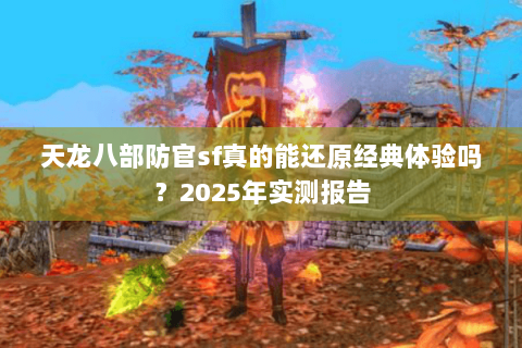 天龙八部防官sf真的能还原经典体验吗？2025年实测报告