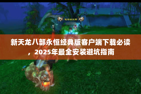 新天龙八部永恒经典版客户端下载必读,2025年最全安装避坑指南 新天龙八部永恒经典版客户端下载必读,2025年最全安装避坑指南
