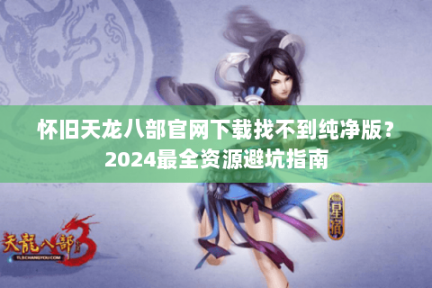 怀旧天龙八部官网下载找不到纯净版？2024最全资源避坑指南