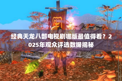 经典天龙八部电视剧哪版最值得看?2025年观众评选数据揭秘 经典天龙八部电视剧哪版最值得看?2025年观众评选数据揭秘