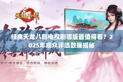 经典天龙八部电视剧哪版最值得看?2025年观众评选数据揭秘 经典天龙八部电视剧哪版最值得看?2025年观众评选数据揭秘