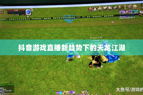 抖音游戏直播新趋势下的天龙江湖 抖音游戏直播新趋势下的天龙江湖