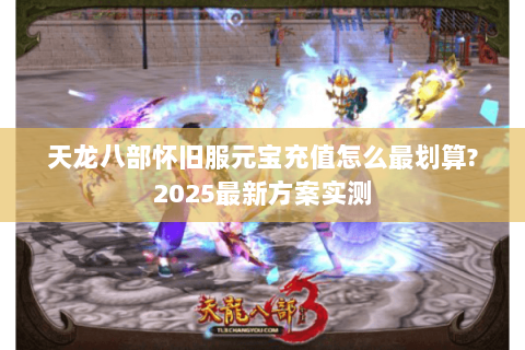 天龙八部怀旧服元宝充值怎么最划算?2025最新方案实测 天龙八部怀旧服元宝充值怎么最划算?2025最新方案实测