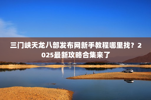 三门峡天龙八部发布网新手教程哪里找？2025最新攻略合集来了