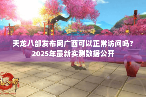 天龙八部发布网广西可以正常访问吗？2025年最新实测数据公开