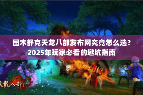 图木舒克天龙八部发布网究竟怎么选?2025年玩家必看的避坑指南 图木舒克天龙八部发布网究竟怎么选?2025年玩家必看的避坑指南