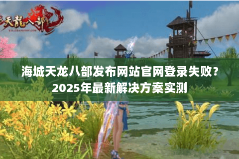 海城天龙八部发布网站官网登录失败?2025年最新解决方案实测 海城天龙八部发布网站官网登录失败?2025年最新解决方案实测