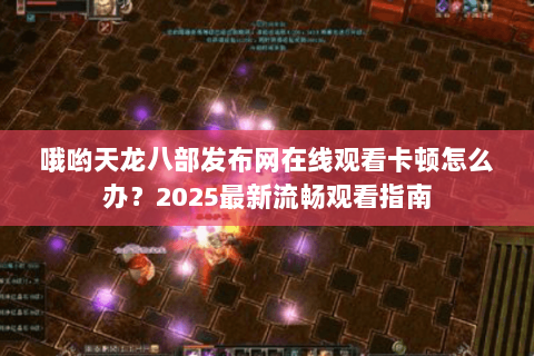 哦哟天龙八部发布网在线观看卡顿怎么办？2025最新流畅观看指南