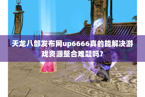 天龙八部发布网up6666真的能解决游戏资源整合难题吗？