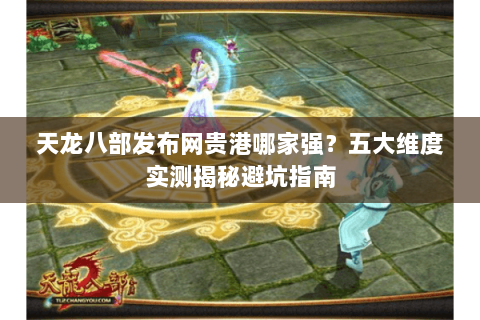 天龙八部发布网贵港哪家强?五大维度实测揭秘避坑指南 天龙八部发布网贵港哪家强?五大维度实测揭秘避坑指南