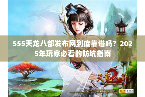 555天龙八部发布网到底靠谱吗？2025年玩家必看的防坑指南