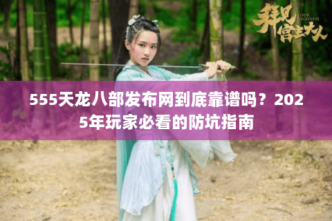 555天龙八部发布网到底靠谱吗？2025年玩家必看的防坑指南