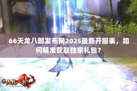 66天龙八部发布网2025最新开服表，如何精准获取独家礼包？