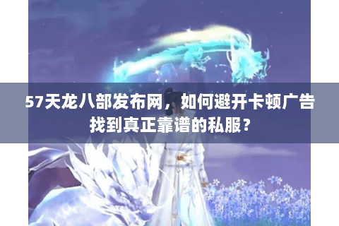 57天龙八部发布网，如何避开卡顿广告找到真正靠谱的私服？