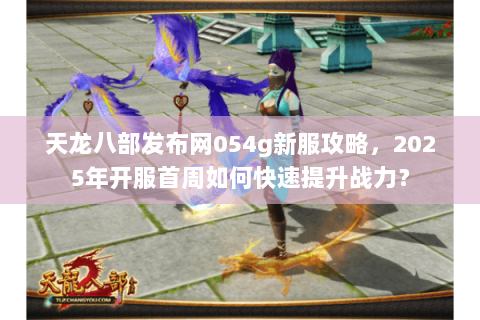 天龙八部发布网054g新服攻略,2025年开服首周如何快速提升战力? 天龙八部发布网054g新服攻略,2025年开服首周如何快速提升战力?