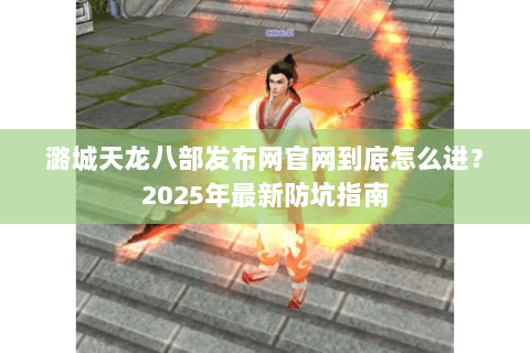 潞城天龙八部发布网官网到底怎么进?2025年最新防坑指南 潞城天龙八部发布网官网到底怎么进?2025年最新防坑指南