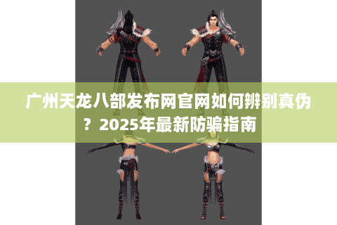 广州天龙八部发布网官网如何辨别真伪?2025年最新防骗指南 广州天龙八部发布网官网如何辨别真伪?2025年最新防骗指南