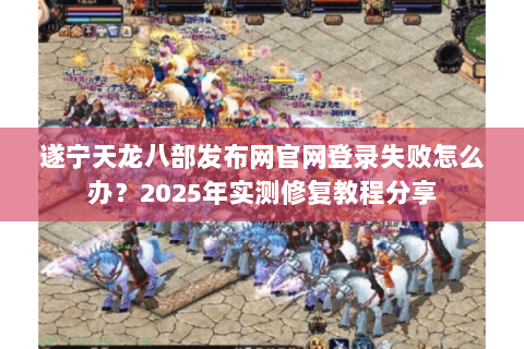 遂宁天龙八部发布网官网登录失败怎么办？2025年实测修复教程分享