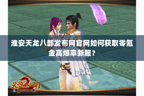 淮安天龙八部发布网官网如何获取零氪金高爆率新服？