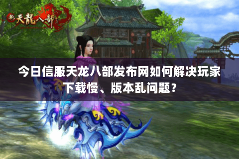 今日信服天龙八部发布网如何解决玩家下载慢、版本乱问题？