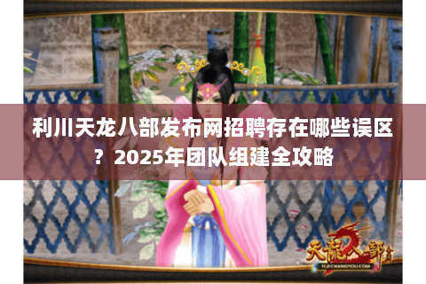 利川天龙八部发布网招聘存在哪些误区?2025年团队组建全攻略 利川天龙八部发布网招聘存在哪些误区?2025年团队组建全攻略
