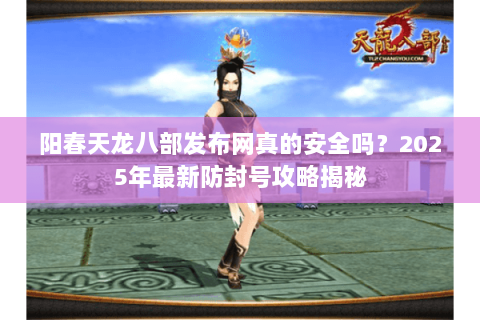 阳春天龙八部发布网真的安全吗?2025年最新防封号攻略揭秘 阳春天龙八部发布网真的安全吗?2025年最新防封号攻略揭秘