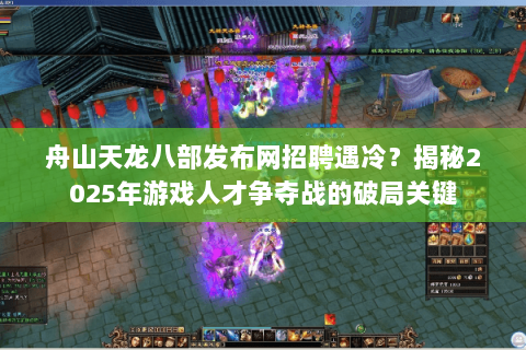 舟山天龙八部发布网招聘遇冷？揭秘2025年游戏人才争夺战的破局关键