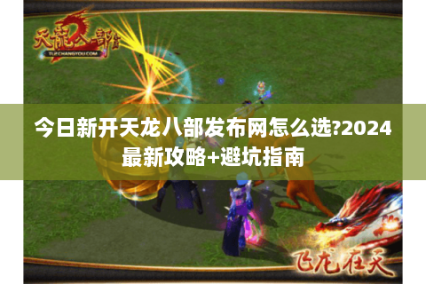 今日新开天龙八部发布网怎么选?2024最新攻略+避坑指南 今日新开天龙八部发布网怎么选?2024最新攻略+避坑指南