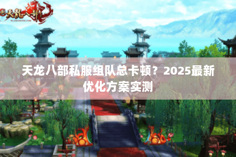 天龙八部私服组队总卡顿？2025最新优化方案实测