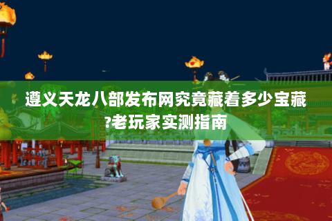遵义天龙八部发布网究竟藏着多少宝藏?老玩家实测指南 遵义天龙八部发布网究竟藏着多少宝藏?老玩家实测指南